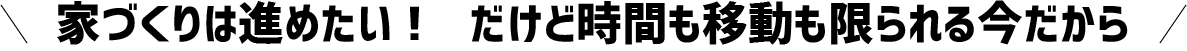 家づくりは進めたい!　だけど時間も移動も限られる今だから