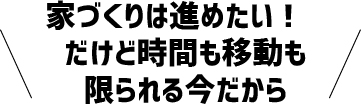 家づくりは進めたい!　だけど時間も移動も限られる今だから