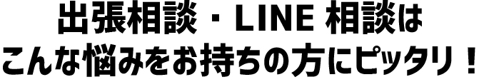 出張相談・LINE相談はこんな悩みをお持ちの方にピッタリ!