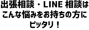 出張相談・LINE相談はこんな悩みをお持ちの方にピッタリ!